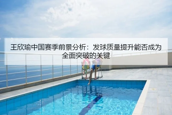 王欣瑜中国赛季前景分析：发球质量提升能否成为全面突破的关键
