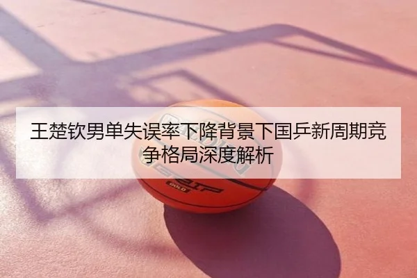王楚钦男单失误率下降背景下国乒新周期竞争格局深度解析